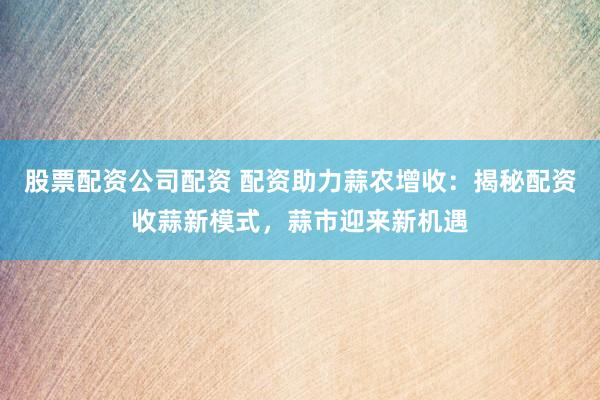 股票配资公司配资 配资助力蒜农增收：揭秘配资收蒜新模式，蒜市迎来新机遇