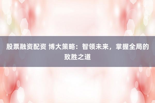股票融资配资 博大策略：智领未来，掌握全局的致胜之道