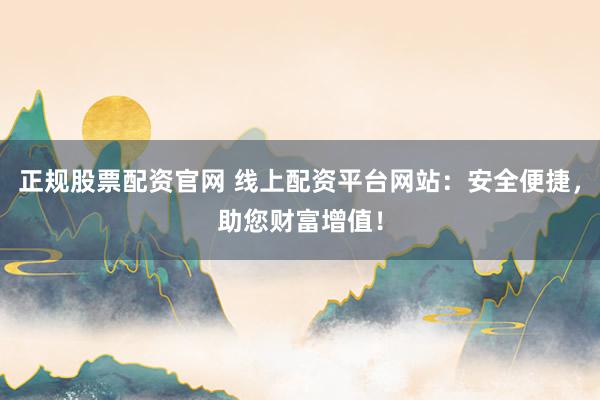 正规股票配资官网 线上配资平台网站：安全便捷，助您财富增值！