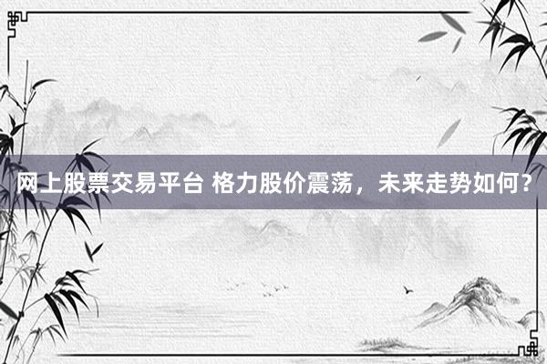 网上股票交易平台 格力股价震荡，未来走势如何？