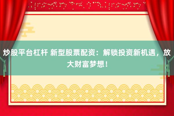 炒股平台杠杆 新型股票配资：解锁投资新机遇，放大财富梦想！