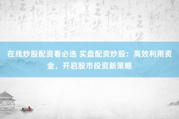 在线炒股配资看必选 实盘配资炒股：高效利用资金，开启股市投资新策略