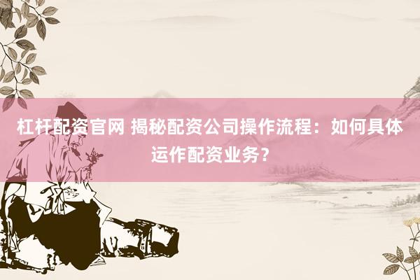 杠杆配资官网 揭秘配资公司操作流程：如何具体运作配资业务？