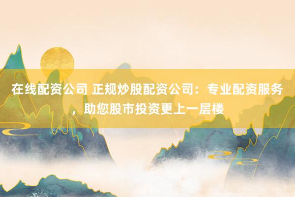 在线配资公司 正规炒股配资公司：专业配资服务，助您股市投资更上一层楼