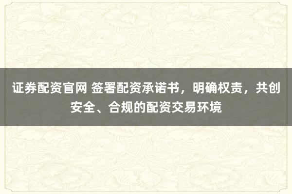 证券配资官网 签署配资承诺书，明确权责，共创安全、合规的配资交易环境