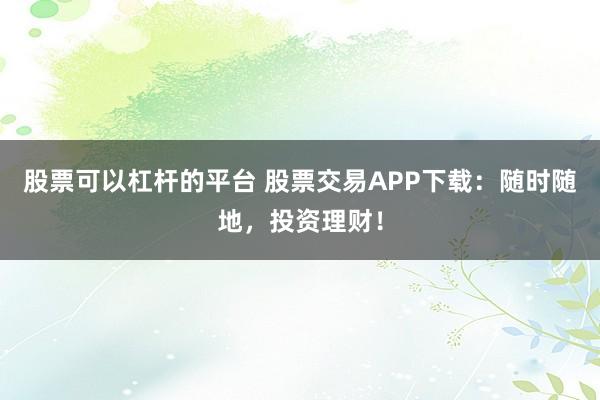 股票可以杠杆的平台 股票交易APP下载：随时随地，投资理财！