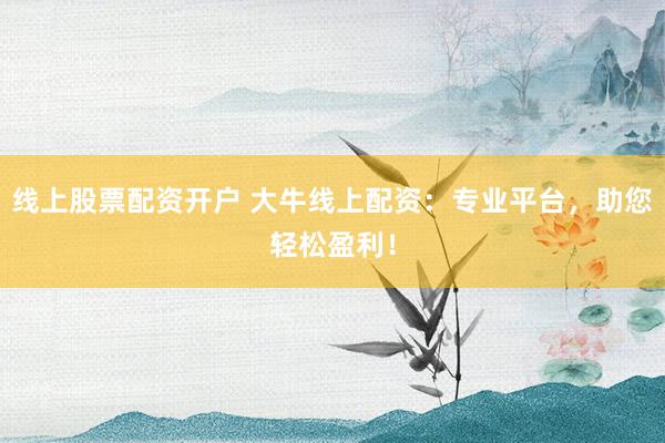 线上股票配资开户 大牛线上配资：专业平台，助您轻松盈利！