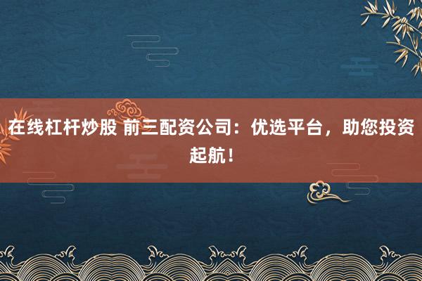 在线杠杆炒股 前三配资公司：优选平台，助您投资起航！