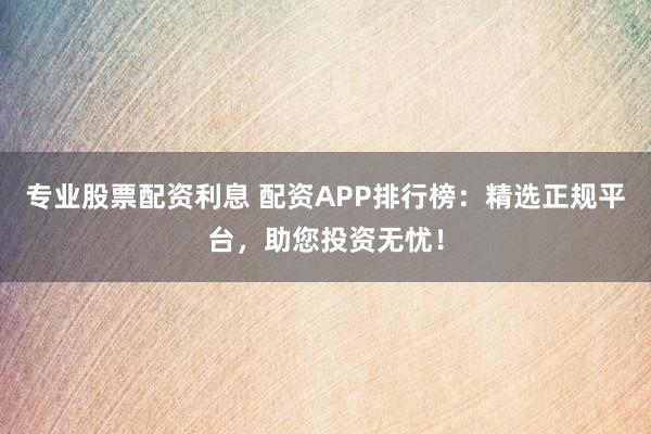 专业股票配资利息 配资APP排行榜：精选正规平台，助您投资无忧！