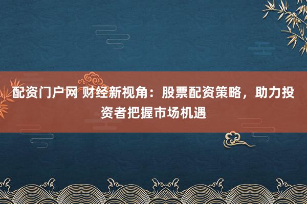 配资门户网 财经新视角：股票配资策略，助力投资者把握市场机遇