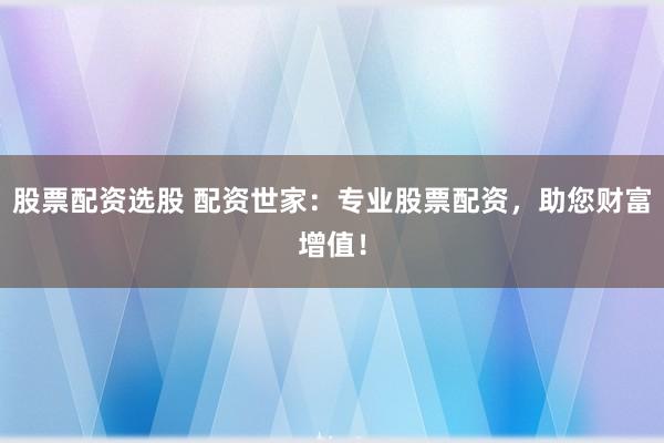 股票配资选股 配资世家：专业股票配资，助您财富增值！