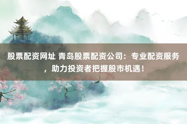 股票配资网址 青岛股票配资公司：专业配资服务，助力投资者把握股市机遇！