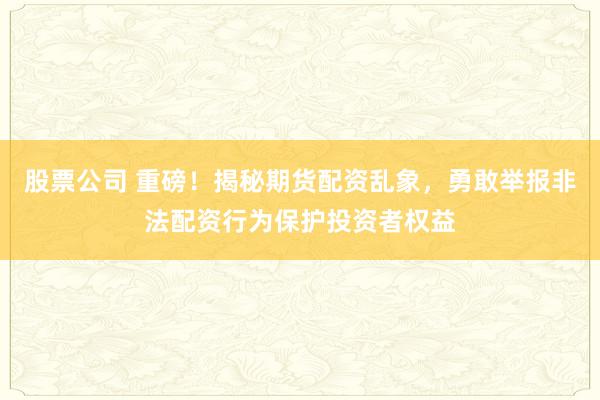 股票公司 重磅！揭秘期货配资乱象，勇敢举报非法配资行为保护投资者权益