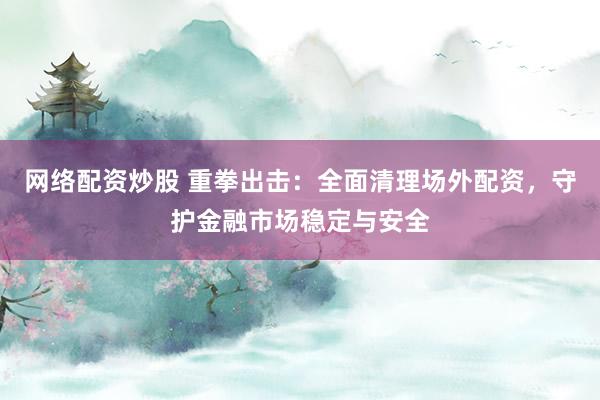 网络配资炒股 重拳出击：全面清理场外配资，守护金融市场稳定与安全