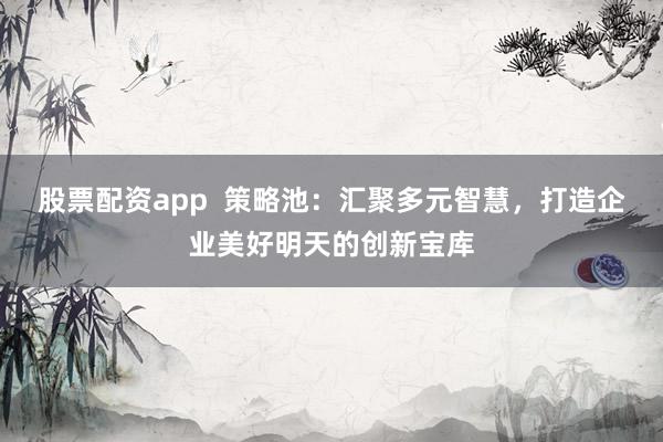 股票配资app  策略池：汇聚多元智慧，打造企业美好明天的创新宝库