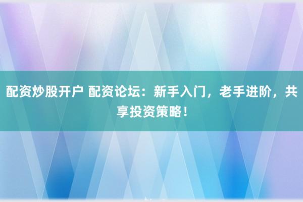 配资炒股开户 配资论坛：新手入门，老手进阶，共享投资策略！