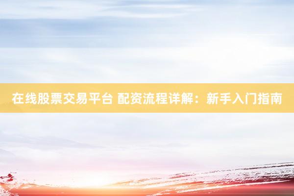 在线股票交易平台 配资流程详解：新手入门指南