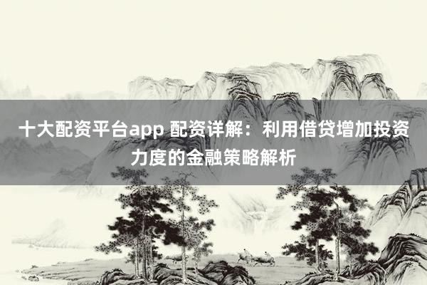 十大配资平台app 配资详解：利用借贷增加投资力度的金融策略解析