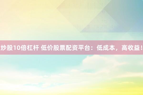 炒股10倍杠杆 低价股票配资平台：低成本，高收益！