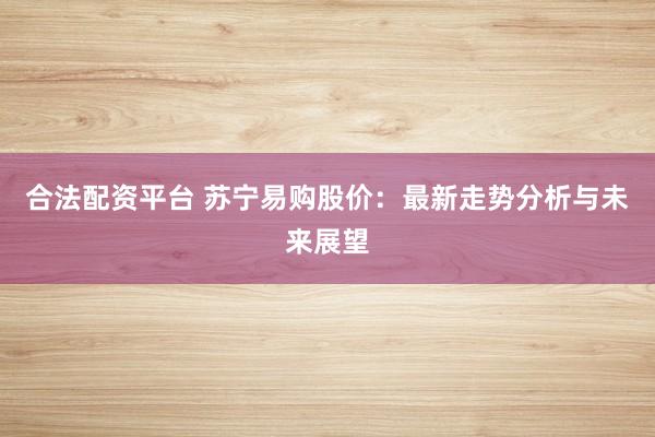 合法配资平台 苏宁易购股价：最新走势分析与未来展望