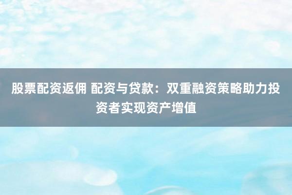 股票配资返佣 配资与贷款：双重融资策略助力投资者实现资产增值