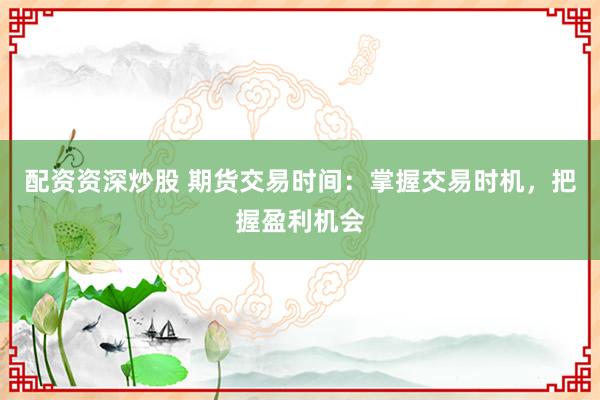 配资资深炒股 期货交易时间：掌握交易时机，把握盈利机会