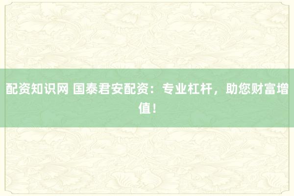 配资知识网 国泰君安配资：专业杠杆，助您财富增值！