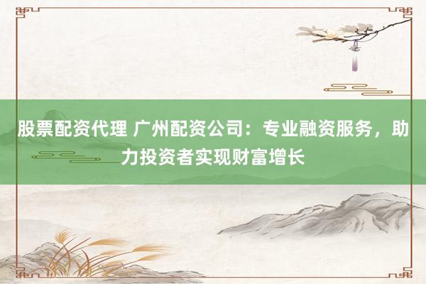 股票配资代理 广州配资公司：专业融资服务，助力投资者实现财富增长