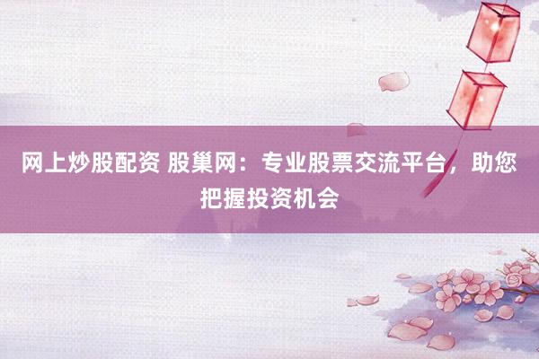 网上炒股配资 股巢网：专业股票交流平台，助您把握投资机会