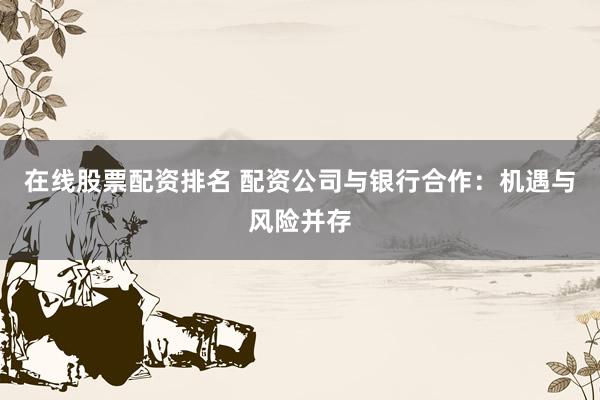 在线股票配资排名 配资公司与银行合作：机遇与风险并存