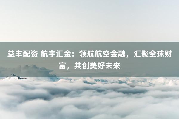 益丰配资 航宇汇金：领航航空金融，汇聚全球财富，共创美好未来