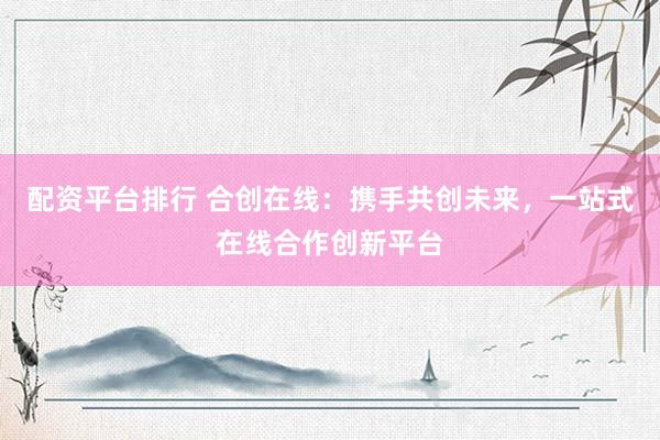 配资平台排行 合创在线：携手共创未来，一站式在线合作创新平台