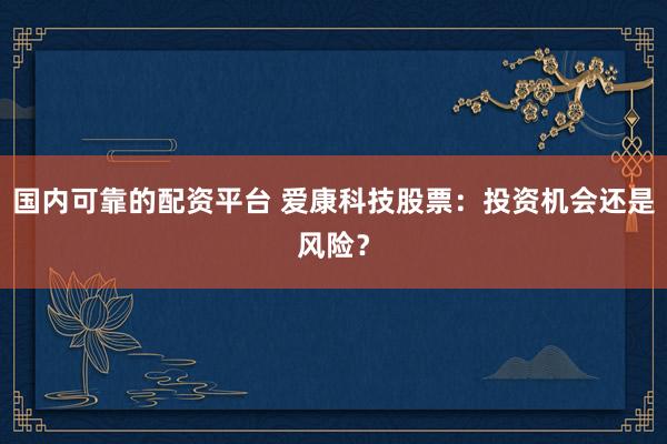 国内可靠的配资平台 爱康科技股票：投资机会还是风险？