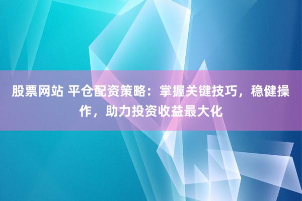 股票网站 平仓配资策略：掌握关键技巧，稳健操作，助力投资收益最大化