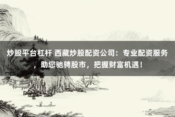 炒股平台杠杆 西藏炒股配资公司：专业配资服务，助您驰骋股市，把握财富机遇！