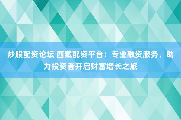 炒股配资论坛 西藏配资平台：专业融资服务，助力投资者开启财富增长之旅