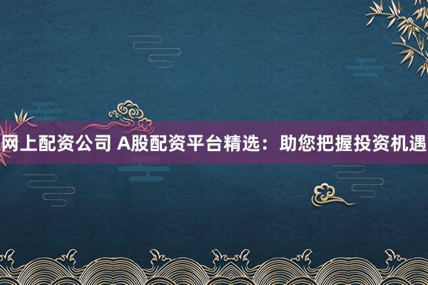 网上配资公司 A股配资平台精选：助您把握投资机遇