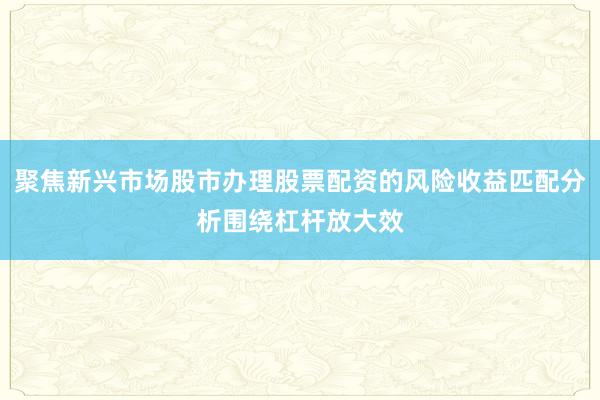 聚焦新兴市场股市办理股票配资的风险收益匹配分析围绕杠杆放大效