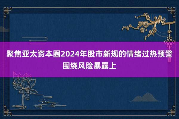 聚焦亚太资本圈2024年股市新规的情绪过热预警围绕风险暴露上