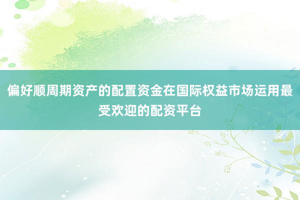 偏好顺周期资产的配置资金在国际权益市场运用最受欢迎的配资平台