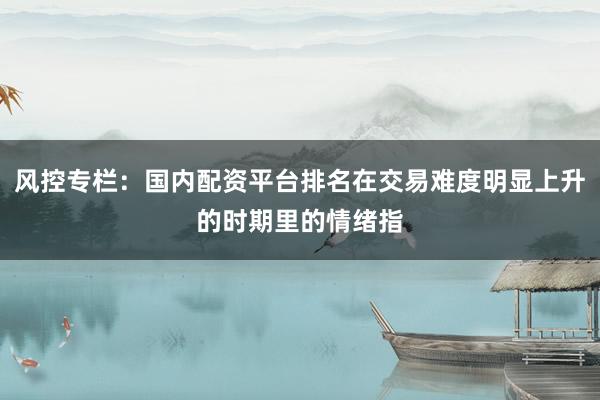 风控专栏：国内配资平台排名在交易难度明显上升的时期里的情绪指