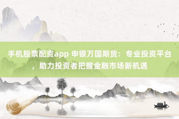 手机股票配资app 申银万国期货：专业投资平台，助力投资者把握金融市场新机遇