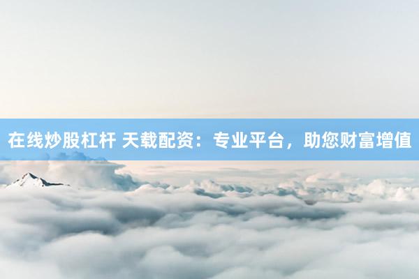 在线炒股杠杆 天载配资：专业平台，助您财富增值