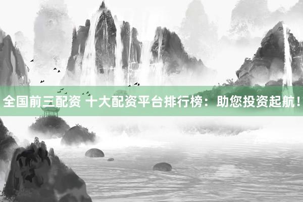 全国前三配资 十大配资平台排行榜：助您投资起航！