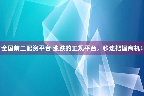 全国前三配资平台 涨跌的正规平台，秒速把握商机！