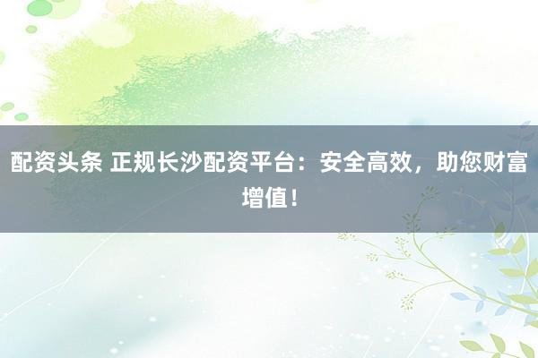 配资头条 正规长沙配资平台：安全高效，助您财富增值！