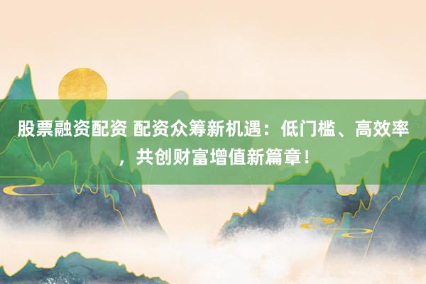 股票融资配资 配资众筹新机遇：低门槛、高效率，共创财富增值新篇章！