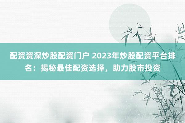 配资资深炒股配资门户 2023年炒股配资平台排名：揭秘最佳配资选择，助力股市投资
