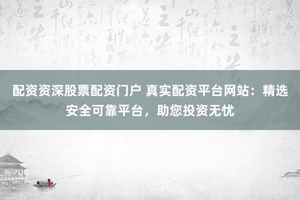 配资资深股票配资门户 真实配资平台网站：精选安全可靠平台，助您投资无忧