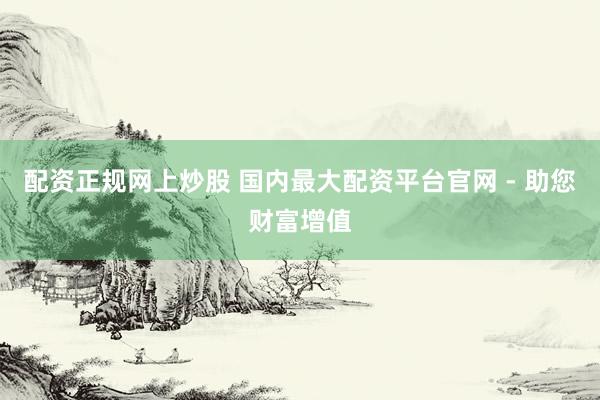 配资正规网上炒股 国内最大配资平台官网 - 助您财富增值